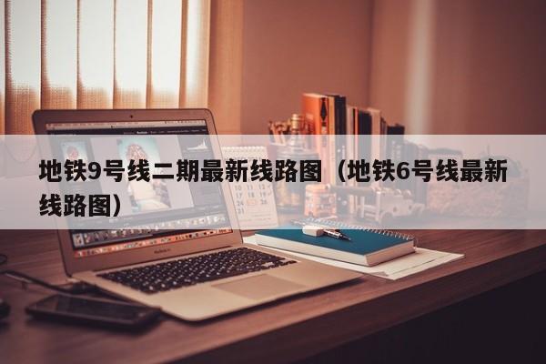 地铁9号线二期最新线路图（地铁6号线最新线路图）