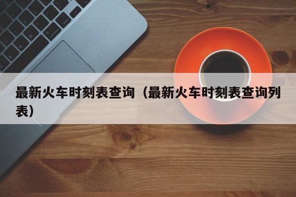 最新火车时刻表查询（最新火车时刻表查询列表）