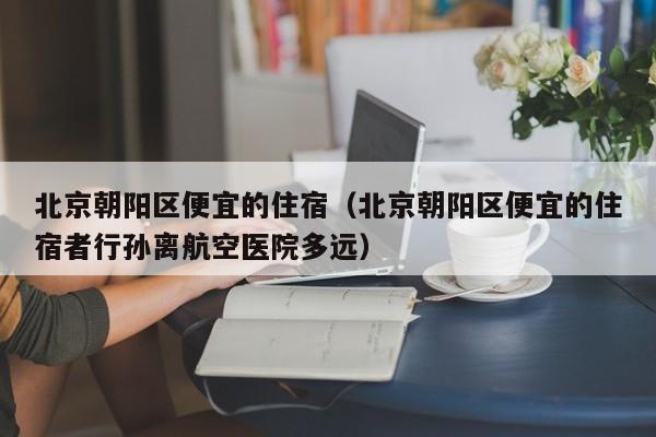 北京朝阳区便宜的住宿（北京朝阳区便宜的住宿者行孙离航空医院多远）