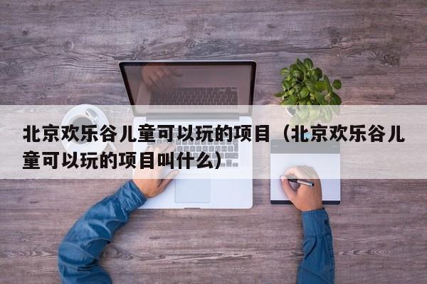 北京欢乐谷儿童可以玩的项目（北京欢乐谷儿童可以玩的项目叫什么）