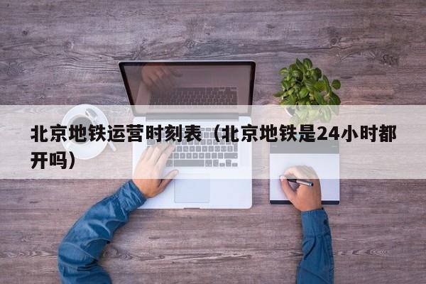 北京地铁运营时刻表（北京地铁是24小时都开吗）