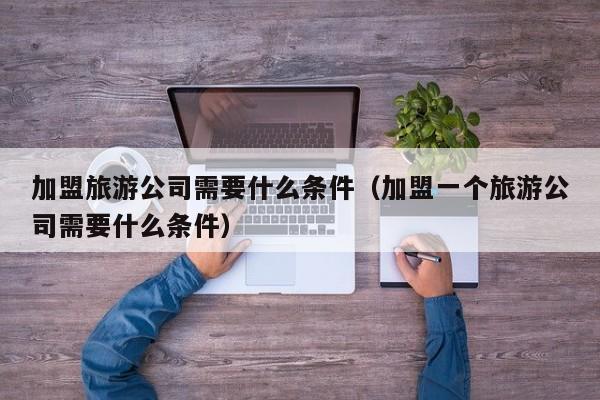 加盟旅游公司需要什么条件（加盟一个旅游公司需要什么条件）