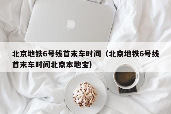 北京地铁6号线首末车时间（北京地铁6号线首末车时间北京本地宝）