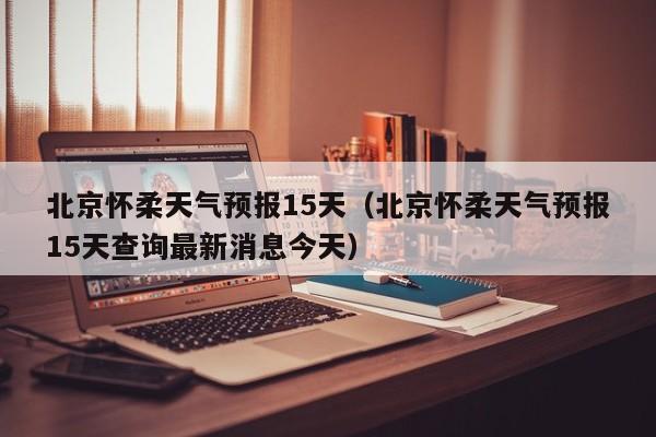 北京怀柔天气预报15天（北京怀柔天气预报15天查询最新消息今天）
