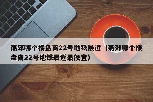 燕郊哪个楼盘离22号地铁最近（燕郊哪个楼盘离22号地铁最近最便宜）
