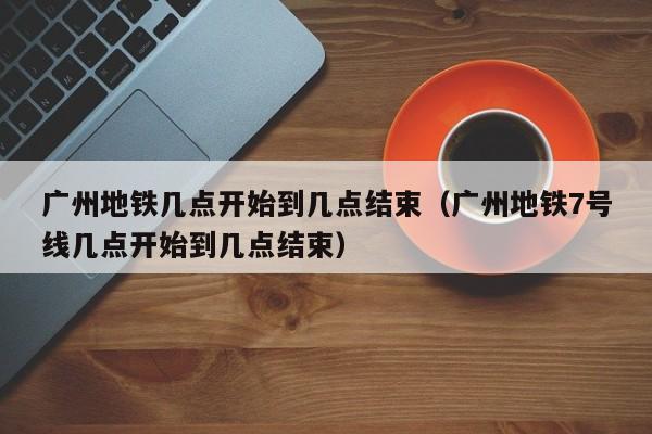 广州地铁几点开始到几点结束（广州地铁7号线几点开始到几点结束）  第1张