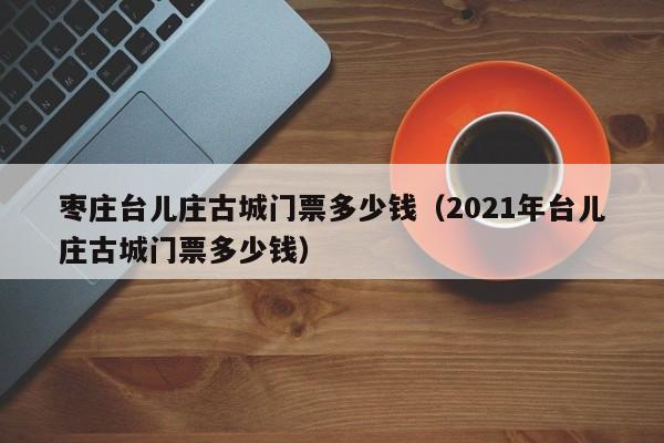 枣庄台儿庄古城门票多少钱（2021年台儿庄古城门票多少钱）