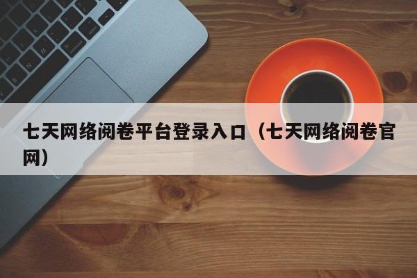 七天网络阅卷平台登录入口（七天网络阅卷官网）
