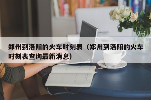 郑州到洛阳的火车时刻表（郑州到洛阳的火车时刻表查询最新消息）