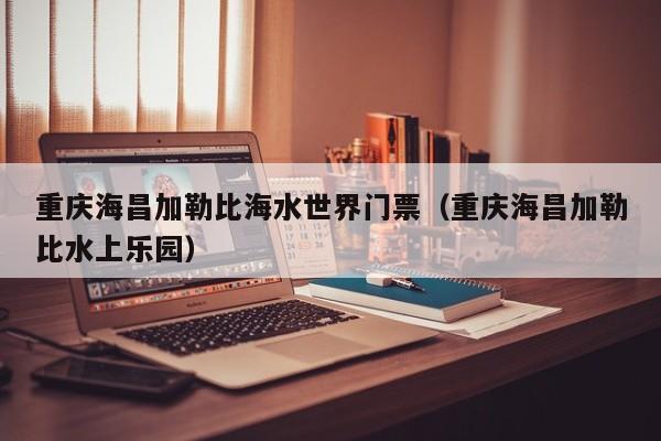 重庆海昌加勒比海水世界门票（重庆海昌加勒比水上乐园）