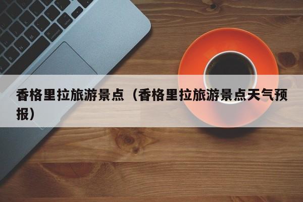 香格里拉旅游景点（香格里拉旅游景点天气预报）
