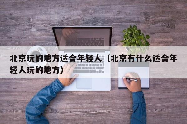 北京玩的地方适合年轻人（北京有什么适合年轻人玩的地方）