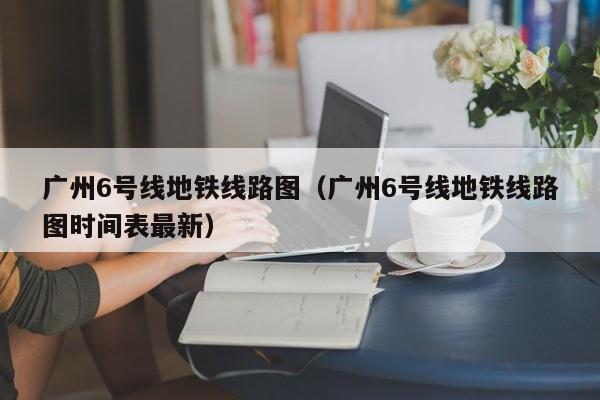 广州6号线地铁线路图（广州6号线地铁线路图时间表最新）