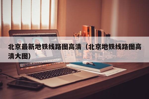 北京最新地铁线路图高清（北京地铁线路图高清大图）