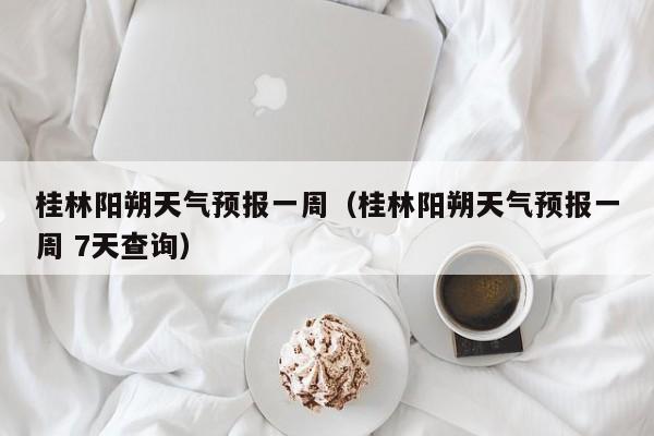 桂林阳朔天气预报一周（桂林阳朔天气预报一周 7天查询）