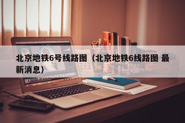 北京地铁6号线路图（北京地铁6线路图 最新消息）  第1张