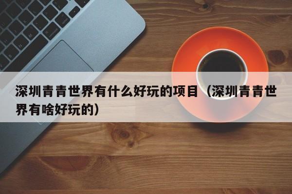 深圳青青世界有什么好玩的项目（深圳青青世界有啥好玩的）