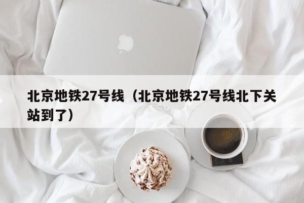 北京地铁27号线（北京地铁27号线北下关站到了）