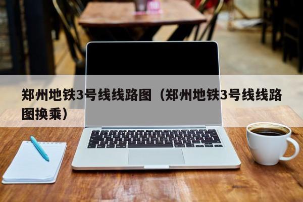 郑州地铁3号线线路图（郑州地铁3号线线路图换乘）