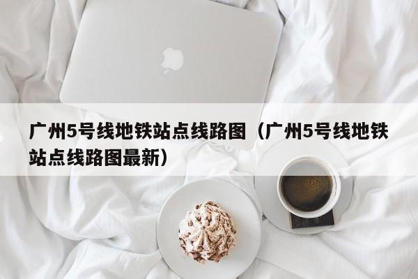 广州5号线地铁站点线路图（广州5号线地铁站点线路图最新）