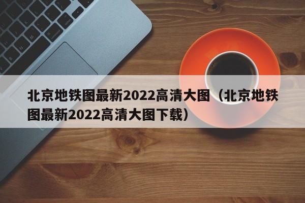 北京地铁图最新2022高清大图（北京地铁图最新2022高清大图下载）