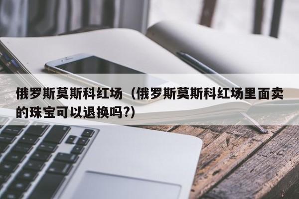 俄罗斯莫斯科红场（俄罗斯莫斯科红场里面卖的珠宝可以退换吗?）  第1张