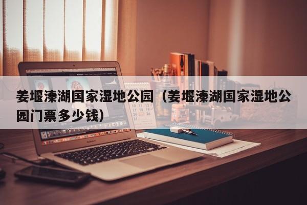 姜堰溱湖国家湿地公园（姜堰溱湖国家湿地公园门票多少钱）
