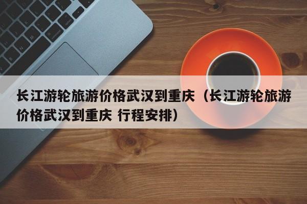 长江游轮旅游价格武汉到重庆（长江游轮旅游价格武汉到重庆 行程安排）