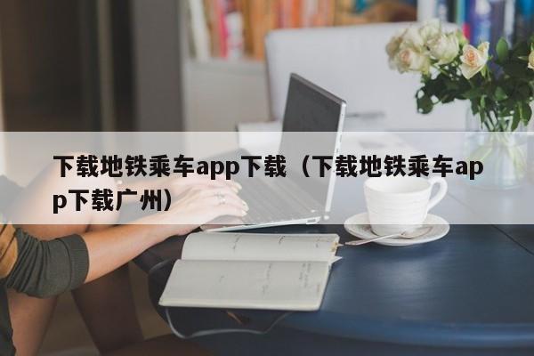 下载地铁乘车app下载（下载地铁乘车app下载广州）