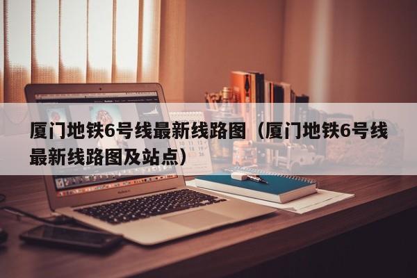 厦门地铁6号线最新线路图（厦门地铁6号线最新线路图及站点）