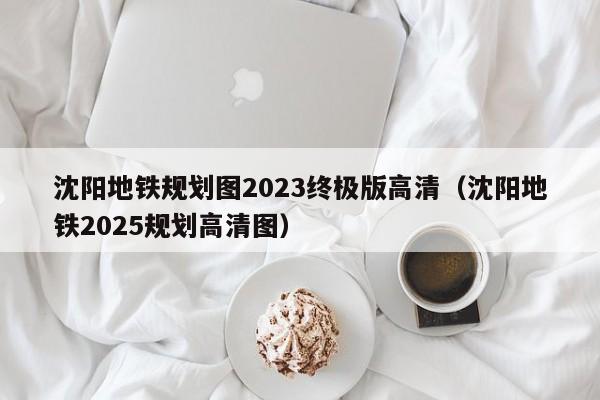 沈阳地铁规划图2023终极版高清（沈阳地铁2025规划高清图）