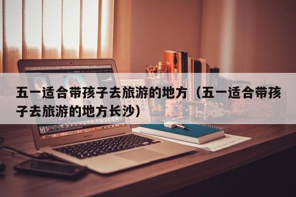 五一适合带孩子去旅游的地方（五一适合带孩子去旅游的地方长沙）