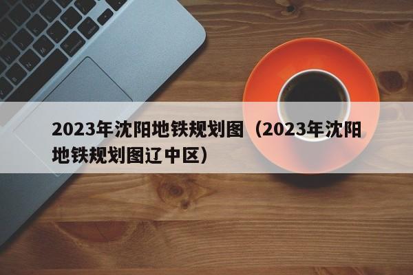 2023年沈阳地铁规划图（2023年沈阳地铁规划图辽中区）