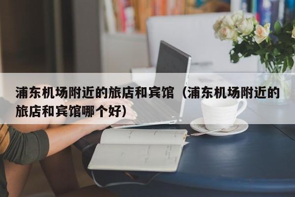 浦东机场附近的旅店和宾馆（浦东机场附近的旅店和宾馆哪个好）