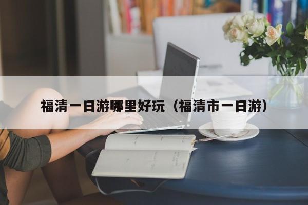 福清一日游哪里好玩（福清市一日游）