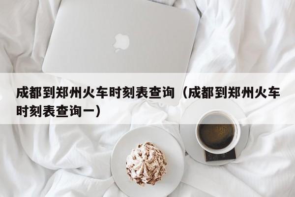 成都到郑州火车时刻表查询（成都到郑州火车时刻表查询一）