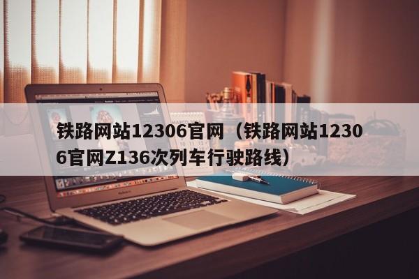 铁路网站12306官网（铁路网站12306官网Z136次列车行驶路线）