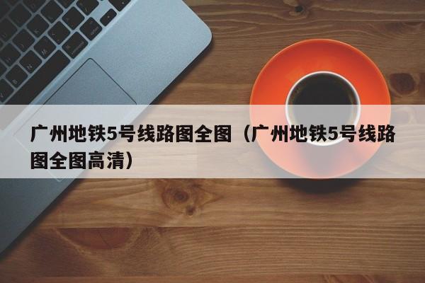 广州地铁5号线路图全图（广州地铁5号线路图全图高清）