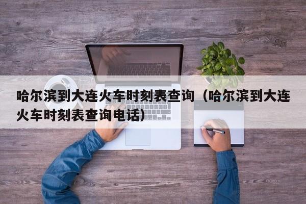 哈尔滨到大连火车时刻表查询（哈尔滨到大连火车时刻表查询电话）