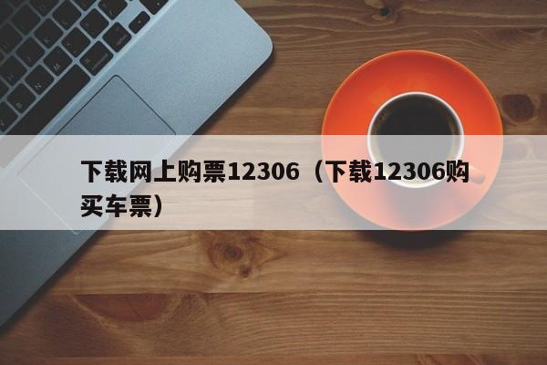 下载网上购票12306（下载12306购买车票）