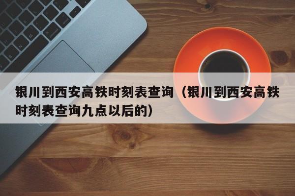 银川到西安高铁时刻表查询（银川到西安高铁时刻表查询九点以后的）