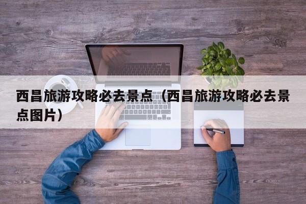 西昌旅游攻略必去景点（西昌旅游攻略必去景点图片）