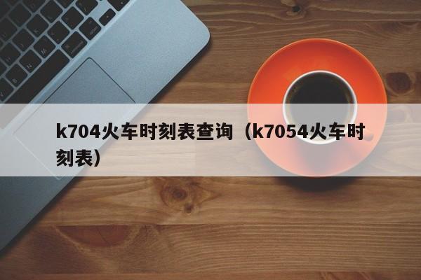 k704火车时刻表查询（k7054火车时刻表）  第1张