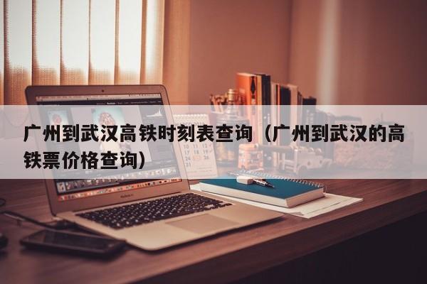 广州到武汉高铁时刻表查询（广州到武汉的高铁票价格查询）
