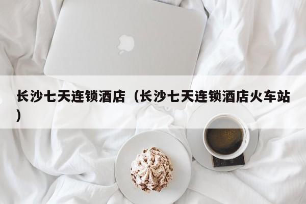 长沙七天连锁酒店（长沙七天连锁酒店火车站）