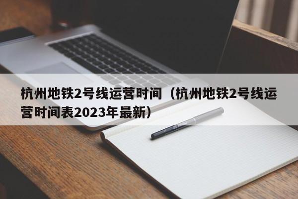 杭州地铁2号线运营时间（杭州地铁2号线运营时间表2023年最新）