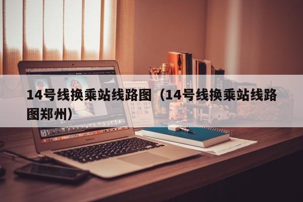 14号线换乘站线路图（14号线换乘站线路图郑州）