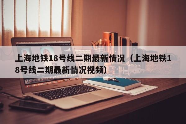 上海地铁18号线二期最新情况（上海地铁18号线二期最新情况视频）