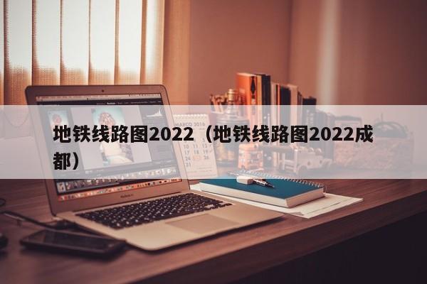 地铁线路图2022（地铁线路图2022成都）