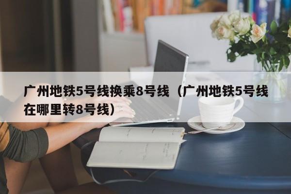 广州地铁5号线换乘8号线（广州地铁5号线在哪里转8号线）